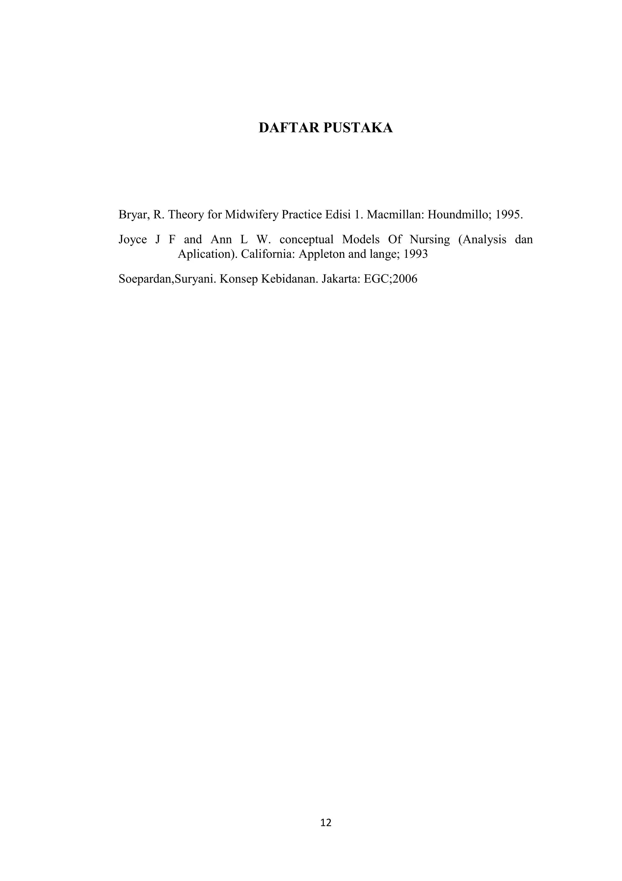 DAFTAR PUSTAKA




Bryar, R. Theory for Midwifery Practice Edisi 1. Macmillan: Houndmillo; 1995.
Joyce J F and Ann L W. conceptual Models Of Nursing (Analysis dan
         Aplication). California: Appleton and lange; 1993
Soepardan,Suryani. Konsep Kebidanan. Jakarta: EGC;2006




                                      12
 
