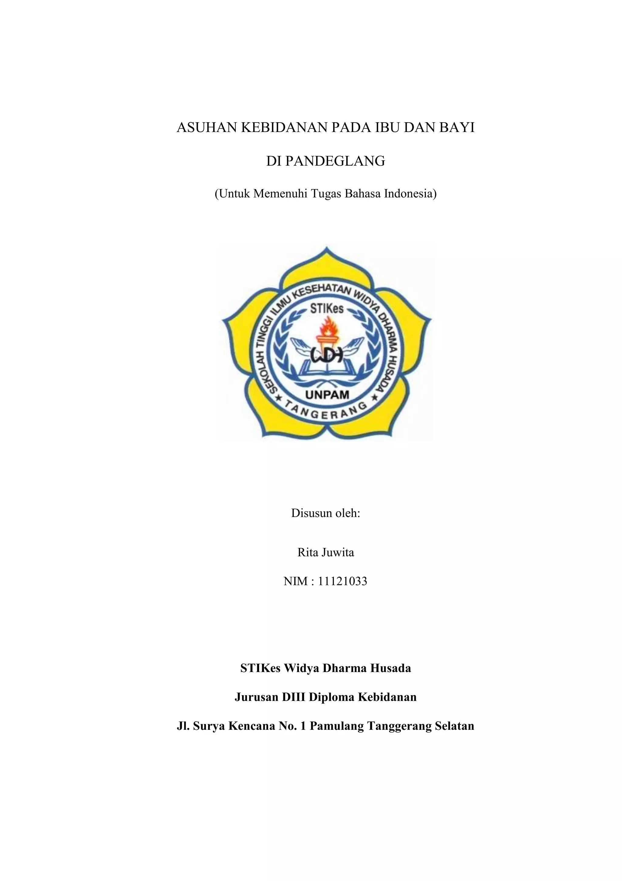 ASUHAN KEBIDANAN PADA IBU DAN BAYI

               DI PANDEGLANG

      (Untuk Memenuhi Tugas Bahasa Indonesia)




                   Disusun oleh:


                    Rita Juwita

                  NIM : 11121033




          STIKes Widya Dharma Husada

         Jurusan DIII Diploma Kebidanan

Jl. Surya Kencana No. 1 Pamulang Tanggerang Selatan




                        13
 