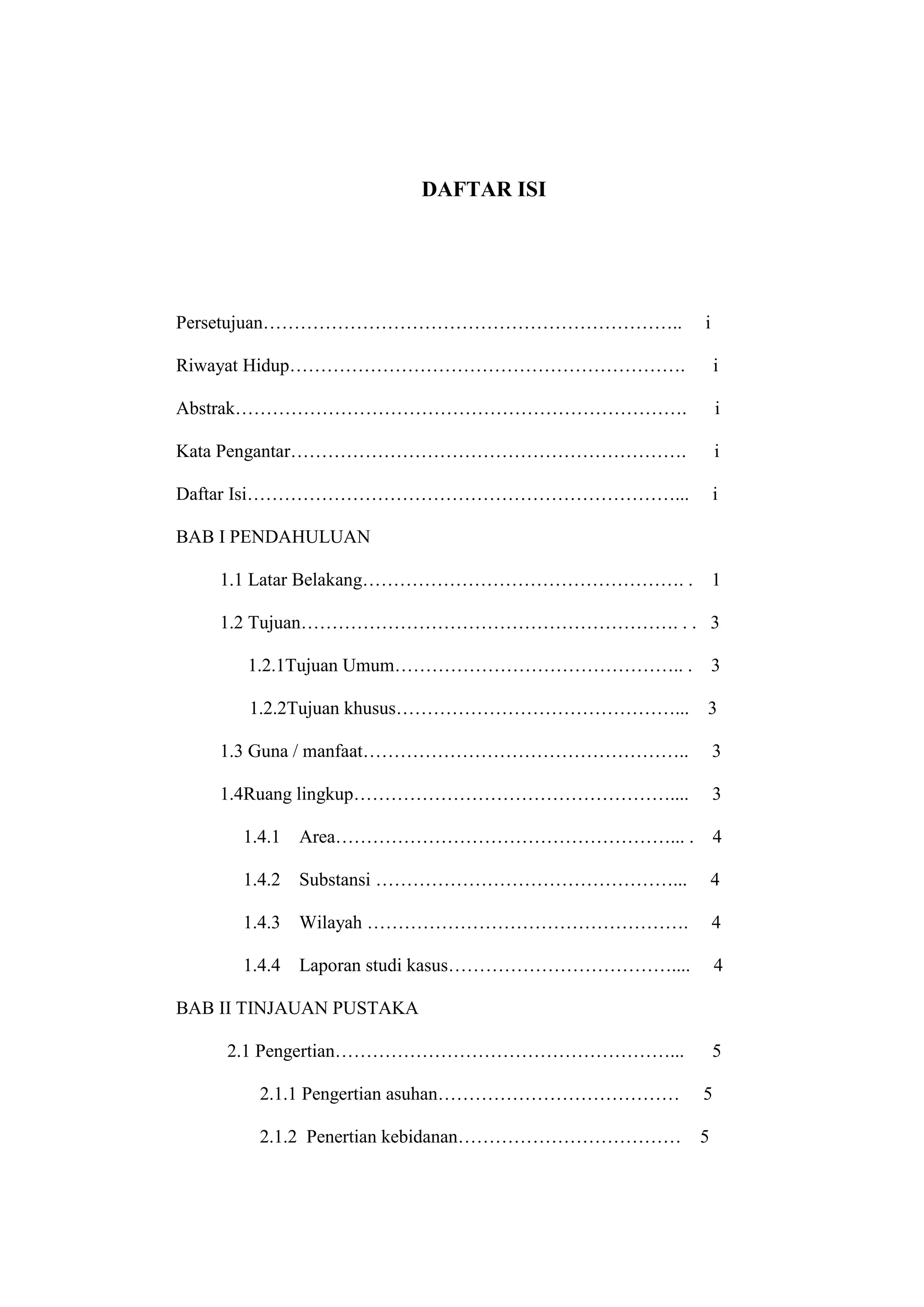 DAFTAR ISI




Persetujuan…………………………………………………………..                 i

Riwayat Hidup……………………………………………………….                     i

Abstrak……………………………………………………………….                        i

Kata Pengantar……………………………………………………….                    i

Daftar Isi……………………………………………………………...                    i

BAB I PENDAHULUAN

    1.1 Latar Belakang……………………………………………. .              1

    1.2 Tujuan……………………………………………………. . . 3

      1.2.1Tujuan Umum……………………………………….. .               3

      1.2.2Tujuan khusus………………………………………...          3

    1.3 Guna / manfaat……………………………………………..               3

    1.4Ruang lingkup……………………………………………....               3

      1.4.1   Area………………………………………………... .               4

      1.4.2   Substansi …………………………………………...             4

      1.4.3   Wilayah …………………………………………….                4

      1.4.4   Laporan studi kasus………………………………....       4

BAB II TINJAUAN PUSTAKA

    2.1 Pengertian………………………………………………...                 5

        2.1.1 Pengertian asuhan…………………………………        5

        2.1.2 Penertian kebidanan………………………………       5



                              14
 