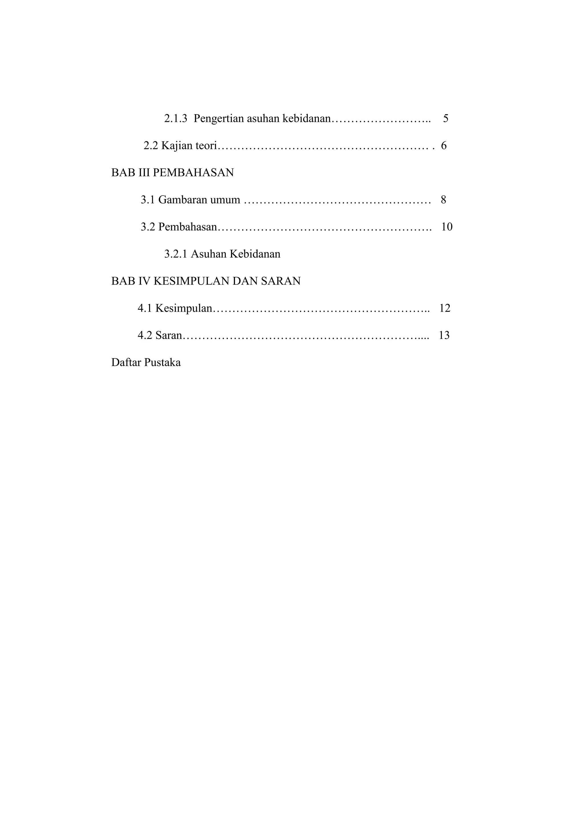 2.1.3 Pengertian asuhan kebidanan……………………..   5

      2.2 Kajian teori……………………………………………… . 6

BAB III PEMBAHASAN

     3.1 Gambaran umum ………………………………………… 8

     3.2 Pembahasan………………………………………………. 10

          3.2.1 Asuhan Kebidanan

BAB IV KESIMPULAN DAN SARAN

     4.1 Kesimpulan……………………………………………….. 12

     4.2 Saran…………………………………………………….... 13

Daftar Pustaka




                                   15
 