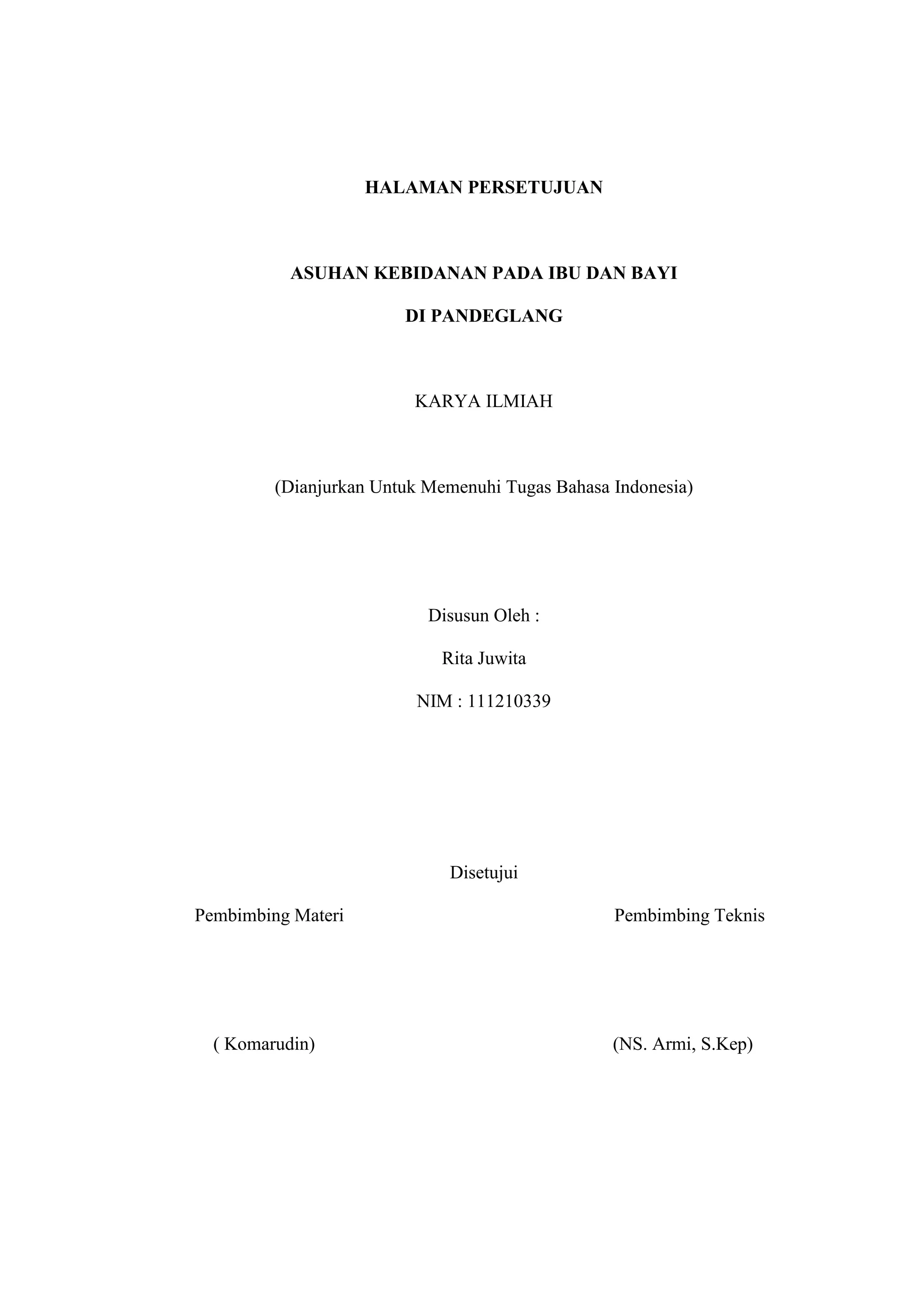 HALAMAN PERSETUJUAN



           ASUHAN KEBIDANAN PADA IBU DAN BAYI

                        DI PANDEGLANG



                         KARYA ILMIAH



         (Dianjurkan Untuk Memenuhi Tugas Bahasa Indonesia)




                           Disusun Oleh :

                            Rita Juwita

                         NIM : 111210339




                             Disetujui

Pembimbing Materi                                Pembimbing Teknis




  ( Komarudin)                                   (NS. Armi, S.Kep)




                                16
 