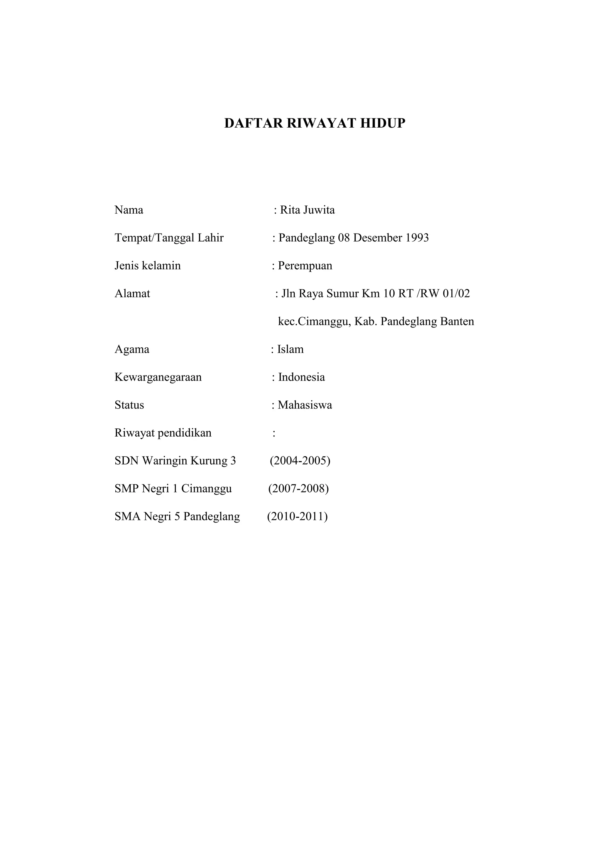 DAFTAR RIWAYAT HIDUP




Nama                        : Rita Juwita

Tempat/Tanggal Lahir        : Pandeglang 08 Desember 1993

Jenis kelamin               : Perempuan

Alamat                      : Jln Raya Sumur Km 10 RT /RW 01/02

                                kec.Cimanggu, Kab. Pandeglang Banten

Agama                       : Islam

Kewarganegaraan             : Indonesia

Status                      : Mahasiswa

Riwayat pendidikan          :

SDN Waringin Kurung 3       (2004-2005)

SMP Negri 1 Cimanggu       (2007-2008)

SMA Negri 5 Pandeglang     (2010-2011)




                                      17
 