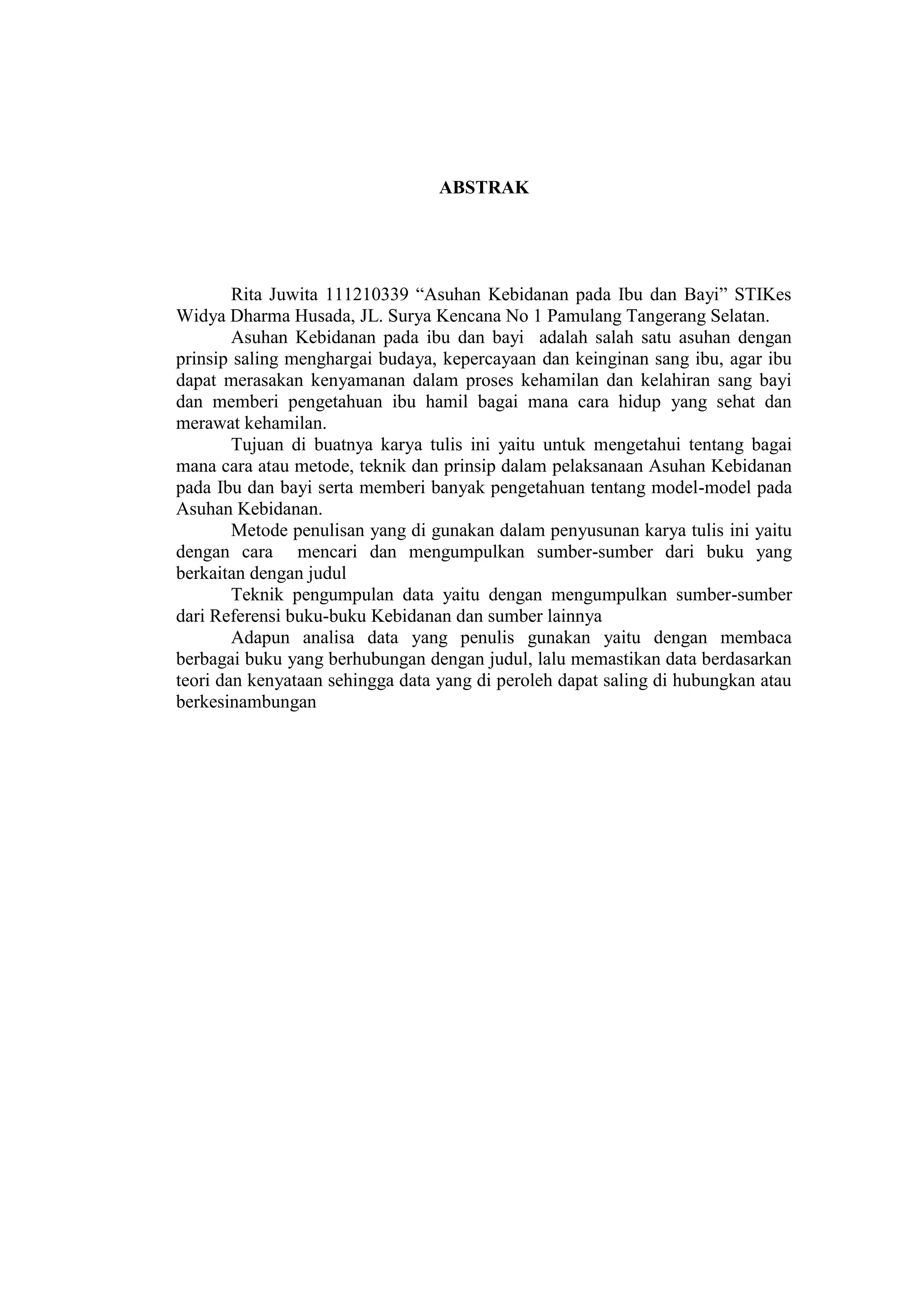 ABSTRAK




        Rita Juwita 111210339 “Asuhan Kebidanan pada Ibu dan Bayi” STIKes
Widya Dharma Husada, JL. Surya Kencana No 1 Pamulang Tangerang Selatan.
        Asuhan Kebidanan pada ibu dan bayi adalah salah satu asuhan dengan
prinsip saling menghargai budaya, kepercayaan dan keinginan sang ibu, agar ibu
dapat merasakan kenyamanan dalam proses kehamilan dan kelahiran sang bayi
dan memberi pengetahuan ibu hamil bagai mana cara hidup yang sehat dan
merawat kehamilan.
        Tujuan di buatnya karya tulis ini yaitu untuk mengetahui tentang bagai
mana cara atau metode, teknik dan prinsip dalam pelaksanaan Asuhan Kebidanan
pada Ibu dan bayi serta memberi banyak pengetahuan tentang model-model pada
Asuhan Kebidanan.
        Metode penulisan yang di gunakan dalam penyusunan karya tulis ini yaitu
dengan cara mencari dan mengumpulkan sumber-sumber dari buku yang
berkaitan dengan judul
        Teknik pengumpulan data yaitu dengan mengumpulkan sumber-sumber
dari Referensi buku-buku Kebidanan dan sumber lainnya
        Adapun analisa data yang penulis gunakan yaitu dengan membaca
berbagai buku yang berhubungan dengan judul, lalu memastikan data berdasarkan
teori dan kenyataan sehingga data yang di peroleh dapat saling di hubungkan atau
berkesinambungan




                                      18
 