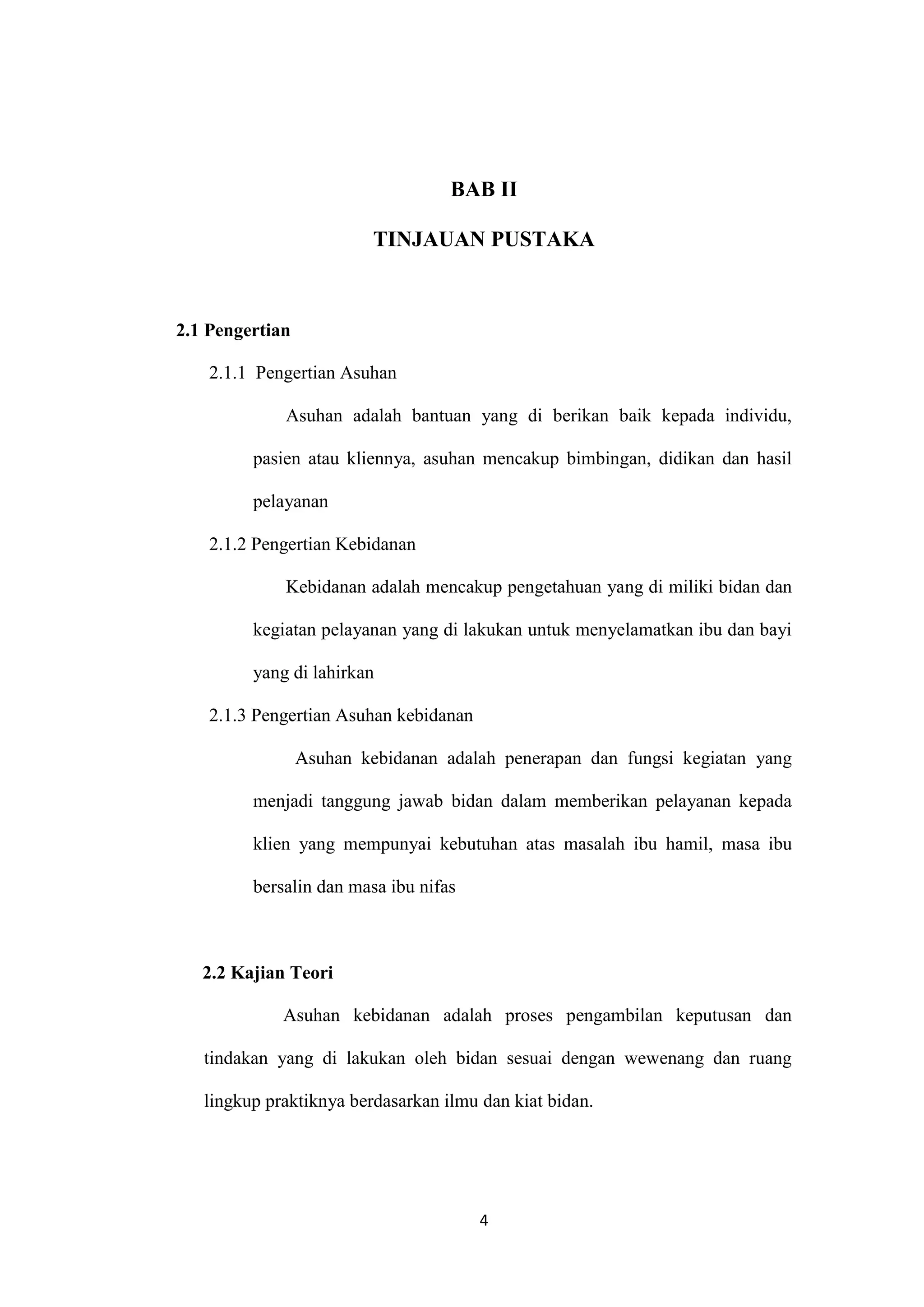 BAB II

                          TINJAUAN PUSTAKA



2.1 Pengertian

    2.1.1 Pengertian Asuhan

             Asuhan adalah bantuan yang di berikan baik kepada individu,

         pasien atau kliennya, asuhan mencakup bimbingan, didikan dan hasil

         pelayanan

    2.1.2 Pengertian Kebidanan

             Kebidanan adalah mencakup pengetahuan yang di miliki bidan dan

         kegiatan pelayanan yang di lakukan untuk menyelamatkan ibu dan bayi

         yang di lahirkan

    2.1.3 Pengertian Asuhan kebidanan

                 Asuhan kebidanan adalah penerapan dan fungsi kegiatan yang

         menjadi tanggung jawab bidan dalam memberikan pelayanan kepada

         klien yang mempunyai kebutuhan atas masalah ibu hamil, masa ibu

         bersalin dan masa ibu nifas



   2.2 Kajian Teori

             Asuhan kebidanan adalah proses pengambilan keputusan dan

   tindakan yang di lakukan oleh bidan sesuai dengan wewenang dan ruang

   lingkup praktiknya berdasarkan ilmu dan kiat bidan.




                                        4
 