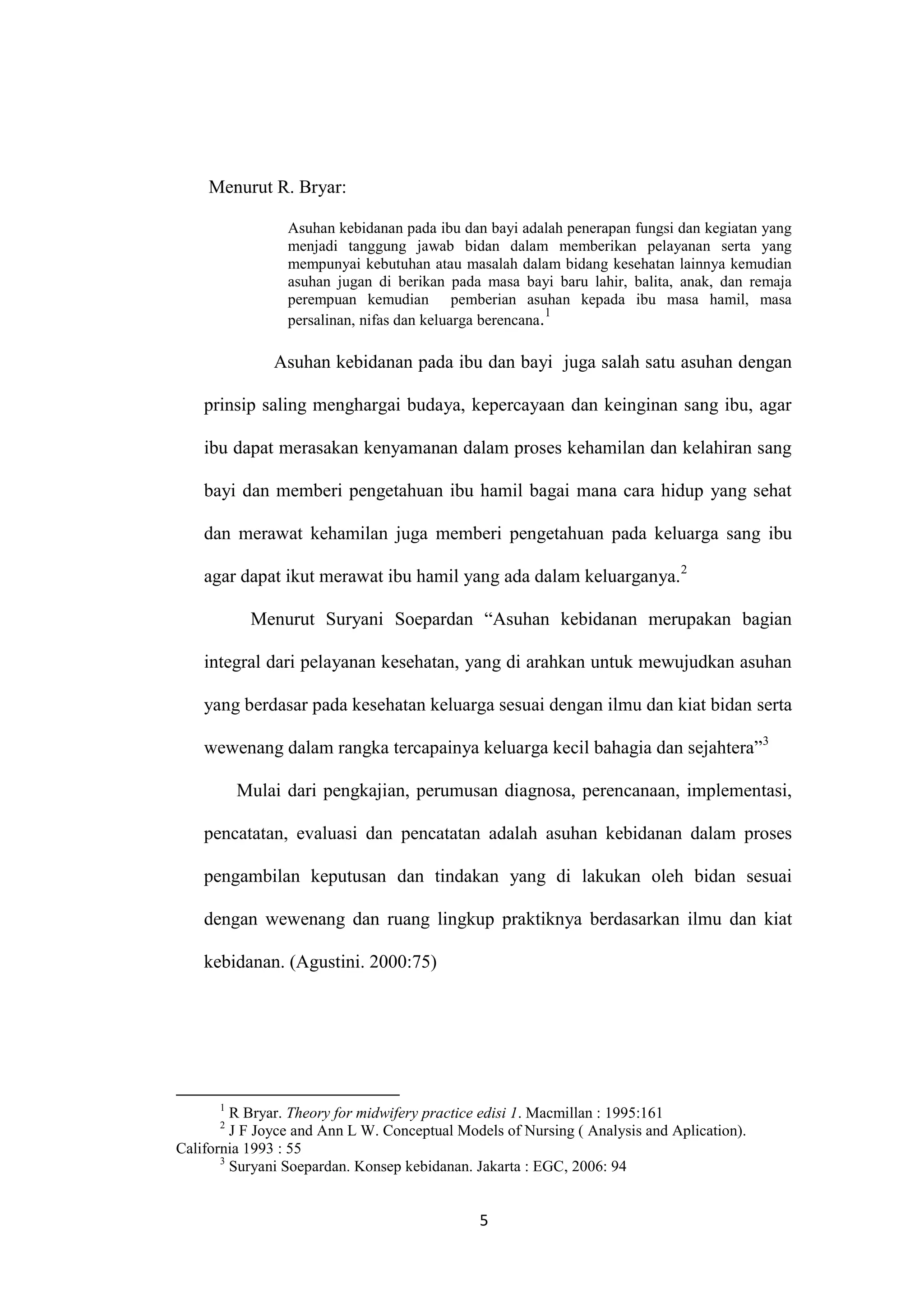 Menurut R. Bryar:

                 Asuhan kebidanan pada ibu dan bayi adalah penerapan fungsi dan kegiatan yang
                 menjadi tanggung jawab bidan dalam memberikan pelayanan serta yang
                 mempunyai kebutuhan atau masalah dalam bidang kesehatan lainnya kemudian
                 asuhan jugan di berikan pada masa bayi baru lahir, balita, anak, dan remaja
                 perempuan kemudian pemberian asuhan kepada ibu masa hamil, masa
                                                           1
                 persalinan, nifas dan keluarga berencana.

               Asuhan kebidanan pada ibu dan bayi juga salah satu asuhan dengan

    prinsip saling menghargai budaya, kepercayaan dan keinginan sang ibu, agar

    ibu dapat merasakan kenyamanan dalam proses kehamilan dan kelahiran sang

    bayi dan memberi pengetahuan ibu hamil bagai mana cara hidup yang sehat

    dan merawat kehamilan juga memberi pengetahuan pada keluarga sang ibu

    agar dapat ikut merawat ibu hamil yang ada dalam keluarganya.2

           Menurut Suryani Soepardan “Asuhan kebidanan merupakan bagian

    integral dari pelayanan kesehatan, yang di arahkan untuk mewujudkan asuhan

    yang berdasar pada kesehatan keluarga sesuai dengan ilmu dan kiat bidan serta

    wewenang dalam rangka tercapainya keluarga kecil bahagia dan sejahtera”3

          Mulai dari pengkajian, perumusan diagnosa, perencanaan, implementasi,

    pencatatan, evaluasi dan pencatatan adalah asuhan kebidanan dalam proses

    pengambilan keputusan dan tindakan yang di lakukan oleh bidan sesuai

    dengan wewenang dan ruang lingkup praktiknya berdasarkan ilmu dan kiat

    kebidanan. (Agustini. 2000:75)




      1
         R Bryar. Theory for midwifery practice edisi 1. Macmillan : 1995:161
      2
         J F Joyce and Ann L W. Conceptual Models of Nursing ( Analysis and Aplication).
California 1993 : 55
       3
         Suryani Soepardan. Konsep kebidanan. Jakarta : EGC, 2006: 94


                                              5
 