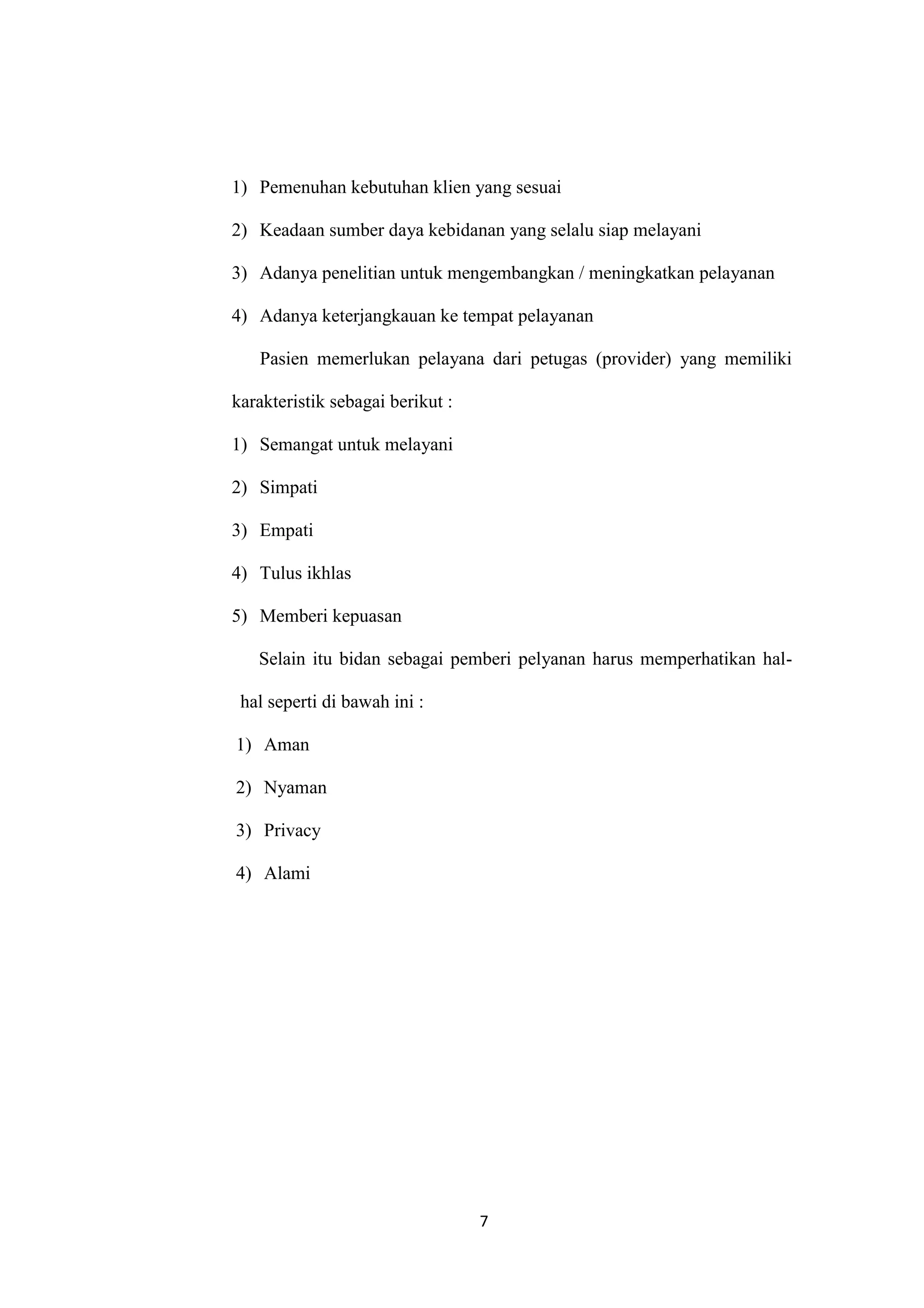 1) Pemenuhan kebutuhan klien yang sesuai

2) Keadaan sumber daya kebidanan yang selalu siap melayani

3) Adanya penelitian untuk mengembangkan / meningkatkan pelayanan

4) Adanya keterjangkauan ke tempat pelayanan

   Pasien memerlukan pelayana dari petugas (provider) yang memiliki

karakteristik sebagai berikut :

1) Semangat untuk melayani

2) Simpati

3) Empati

4) Tulus ikhlas

5) Memberi kepuasan

   Selain itu bidan sebagai pemberi pelyanan harus memperhatikan hal-

 hal seperti di bawah ini :

1) Aman

2) Nyaman

3) Privacy

4) Alami




                                  7
 