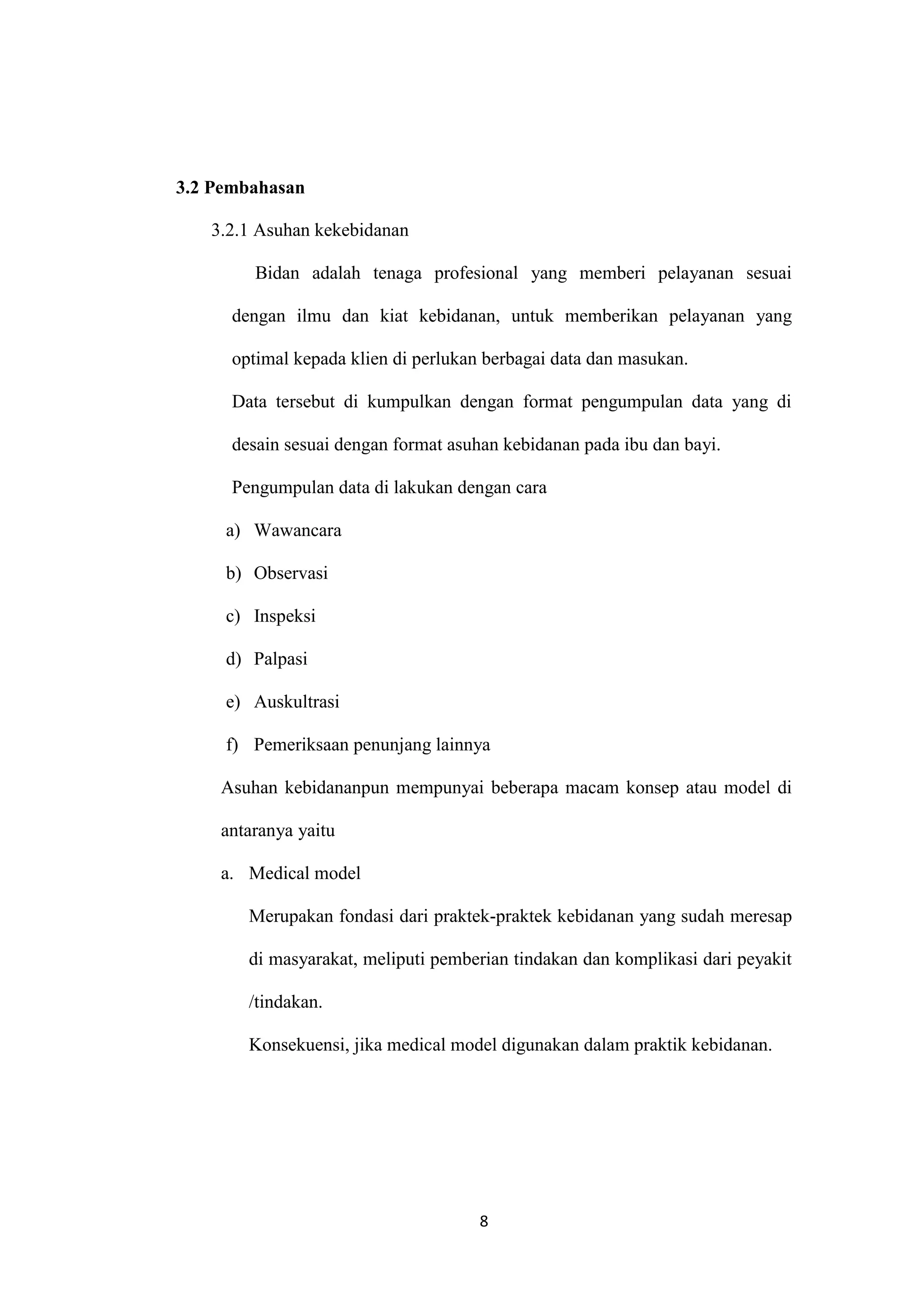 3.2 Pembahasan

   3.2.1 Asuhan kekebidanan

         Bidan adalah tenaga profesional yang memberi pelayanan sesuai

      dengan ilmu dan kiat kebidanan, untuk memberikan pelayanan yang

      optimal kepada klien di perlukan berbagai data dan masukan.

      Data tersebut di kumpulkan dengan format pengumpulan data yang di

      desain sesuai dengan format asuhan kebidanan pada ibu dan bayi.

      Pengumpulan data di lakukan dengan cara

     a) Wawancara

     b) Observasi

     c) Inspeksi

     d) Palpasi

     e) Auskultrasi

     f) Pemeriksaan penunjang lainnya

    Asuhan kebidananpun mempunyai beberapa macam konsep atau model di

    antaranya yaitu

    a. Medical model

        Merupakan fondasi dari praktek-praktek kebidanan yang sudah meresap

        di masyarakat, meliputi pemberian tindakan dan komplikasi dari peyakit

        /tindakan.

        Konsekuensi, jika medical model digunakan dalam praktik kebidanan.




                                      8
 