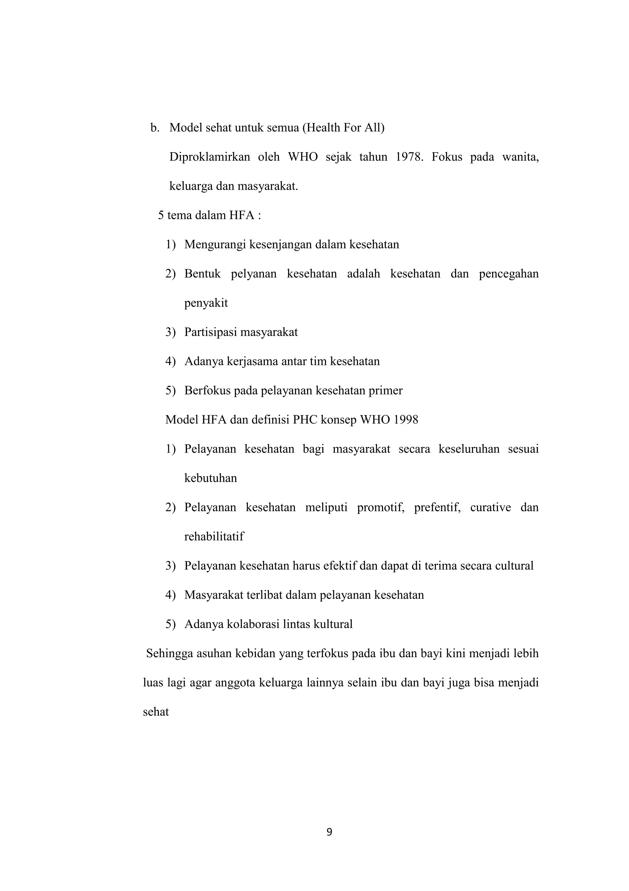 b. Model sehat untuk semua (Health For All)

        Diproklamirkan oleh WHO sejak tahun 1978. Fokus pada wanita,

        keluarga dan masyarakat.

  5 tema dalam HFA :

    1) Mengurangi kesenjangan dalam kesehatan

    2) Bentuk pelyanan kesehatan adalah kesehatan dan pencegahan

          penyakit

    3) Partisipasi masyarakat

    4) Adanya kerjasama antar tim kesehatan

    5) Berfokus pada pelayanan kesehatan primer

    Model HFA dan definisi PHC konsep WHO 1998

    1) Pelayanan kesehatan bagi masyarakat secara keseluruhan sesuai

          kebutuhan

    2) Pelayanan kesehatan meliputi promotif, prefentif, curative dan

          rehabilitatif

    3) Pelayanan kesehatan harus efektif dan dapat di terima secara cultural

    4) Masyarakat terlibat dalam pelayanan kesehatan

    5) Adanya kolaborasi lintas kultural

Sehingga asuhan kebidan yang terfokus pada ibu dan bayi kini menjadi lebih

luas lagi agar anggota keluarga lainnya selain ibu dan bayi juga bisa menjadi

sehat




                                   9
 