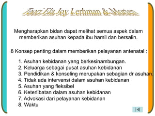 Mengharapkan bidan dapat melihat semua aspek dalam
memberikan asuhan kepada ibu hamil dan bersalin.
8 Konsep penting dalam memberikan pelayanan antenatal :
1. Asuhan kebidanan yang berkesinambungan.
2. Keluarga sebagai pusat asuhan kebidanan
3. Pendidikan & konseling merupakan sebagian dr asuhan.
4. Tidak ada intervensi dalam asuhan kebidanan
5. Asuhan yang fleksibel
6. Keterlibatan dalam asuhan kebidanan
7. Advokasi dari pelayanan kebidanan
8. Waktu
 
