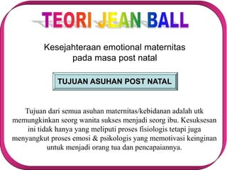Kesejahteraan emotional maternitas
pada masa post natal
TUJUAN ASUHAN POST NATAL
Tujuan dari semua asuhan maternitas/kebidanan adalah utk
memungkinkan seorg wanita sukses menjadi seorg ibu. Kesuksesan
ini tidak hanya yang meliputi proses fisiologis tetapi juga
menyangkut proses emosi & psikologis yang memotivasi keinginan
untuk menjadi orang tua dan pencapaiannya.
 