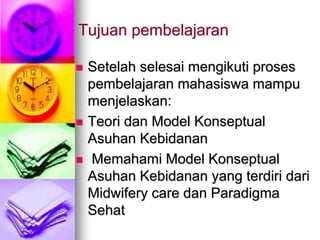 Tujuan pembelajaran
 Setelah selesai mengikuti proses
pembelajaran mahasiswa mampu
menjelaskan:
 Teori dan Model Konseptual
Asuhan Kebidanan
 Memahami Model Konseptual
Asuhan Kebidanan yang terdiri dari
Midwifery care dan Paradigma
Sehat
 