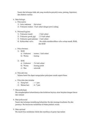 Suami dan keluarga tidak ada yang menderita penyakit asma, jantung, hipertensi,
     dan diabetes melitus

6. Data biologis
   a. Pola nutrisi
      1) Jenis makanan : bervariasi
      2) Frekuensi makan : 3 kali sehari dengan porsi sedang

  b. Personal hygiene
     1) Frekuensi mandi           : 2 kali sehari
     2) Frekuensi gosok gigi      : 2-3 kali sehari
     3) Frekuensi ganti pakaian   : 2 kali sehari
     4) Kebersihan vulva          : ibu selalu membersihkan vulva setiap mandi, BAK,
                                  dan BAB

  c. Pola eliminasi
     1) BAB
         a) Frekuensi     : teratur, 1 kali sehari
         b) Warna         : kuning

     2) BAK
        a) Frekuensi      : 5-6 kali sehari
        b) Warna          : kuning jernih
        c) Bau            : amoniak

  d. Pola aktivitas
     Selama hamil ibu dapat mengerjakan pekerjaan rumah seperti biasa

  e. Pola tidur dan istirahat
     1) Siang hari         : ± 1 jam
     2) Malam hari         : 6- 7 jam

7. Data psikologis
   Ibu mengharapkan kehamilannya dan kelahiran bayinya akan berjalan dengan lancar
   dan selamat

8. Data psikososial
   Suami dan keluarga mendukung kehamilan ibu dan menjaga kesehatan ibu dan
   janinnya. Ibu berencana melahirkan di bidan praktek swasta

9. Data spiritual
   Ibu masih bisa melakukan sholat dan membaca al-quran tiap malam
 
