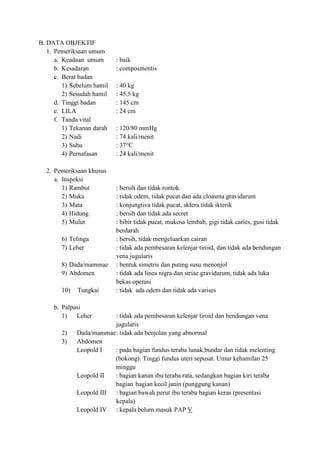 B. DATA OBJEKTIF
   1. Pemeriksaan umum
      a. Keadaan umum       : baik
      b. Kesadaran          : composmentis
      c. Berat badan
         1) Sebelum hamil   : 40 kg
         2) Sesudah hamil   : 45,5 kg
      d. Tinggi badan       : 145 cm
      e. LILA               : 24 cm
      f. Tanda vital
         1) Tekanan darah   : 120/80 mmHg
         2) Nadi            : 74 kali/menit
         3) Suhu            : 37°C
         4) Pernafasan      : 24 kali/menit

  2. Pemeriksaan khusus
     a. Inspeksi
        1) Rambut           : bersih dan tidak rontok
        2) Muka             : tidak odem, tidak pucat dan ada cloasma gravidarum
        3) Mata             : konjungtiva tidak pucat, sklera tidak ikterik
        4) Hidung           : bersih dan tidak ada secret
        5) Mulut            : bibir tidak pucat, mukosa lembab, gigi tidak caries, gusi tidak
                            berdarah
        6) Telinga          : bersih, tidak mengeluarkan cairan
        7) Leher            : tidak ada pembesaran kelenjar tiroid, dan tidak ada bendungan
                            vena jugularis
        8) Dada/mammae      : bentuk simetris dan puting susu menonjol
        9) Abdomen          : tidak ada linea nigra dan striae gravidarum, tidak ada luka
                            bekas operasi
        10)   Tungkai       : tidak ada odem dan tidak ada varises

     b. Palpasi
        1)   Leher        : tidak ada pembesaran kelenjar tiroid dan bendungan vena
                          jugularis
        2)    Dada/mammae : tidak ada benjolan yang abnormal
        3)    Abdomen
              Leopold I   : pada bagian fundus teraba lunak,bundar dan tidak melenting
                          (bokong). Tinggi fundus uteri sepusat. Umur kehamilan 25
                          minggu
              Leopold II  : bagian kanan ibu teraba rata, sedangkan bagian kiri teraba
                          bagian bagian kecil janin (punggung kanan)
              Leopold III : bagian bawah perut ibu teraba bagian keras (presentasi
                          kepala)
              Leopold IV : kepala belum masuk PAP V
 
