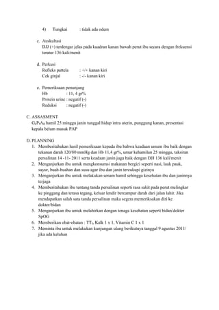 4)    Tungkai         : tidak ada odem

     c. Auskultasi
        DJJ (+) terdengar jelas pada kuadran kanan bawah perut ibu secara dengan frekuensi
        teratur 136 kali/menit

     d. Perkusi
        Refleks pattela       : +/+ kanan kiri
        Cek ginjal            : -/- kanan kiri

     e. Pemeriksaan penunjang
        Hb            : 11, 4 gr%
        Protein urine : negatif (-)
        Reduksi       : negatif (-)

C. ASSASMENT
   G₂P₁A₀ hamil 25 minggu janin tunggal hidup intra uterin, punggung kanan, presentasi
   kepala belum masuk PAP

D. PLANNING
   1. Memberitahukan hasil pemeriksaan kepada ibu bahwa keadaan umum ibu baik dengan
      tekanan darah 120/80 mmHg dan Hb 11,4 gr%, umur kehamilan 25 minggu, taksiran
      persalinan 14 -11- 2011 serta keadaan janin juga baik dengan DJJ 136 kali/menit
   2. Menganjurkan ibu untuk mengkonsumsi makanan bergizi seperti nasi, lauk pauk,
      sayur, buah-buahan dan susu agar ibu dan janin tercukupi gizinya
   3. Menganjurkan ibu untuk melakukan senam hamil sehingga kesehatan ibu dan janinnya
      terjaga
   4. Memberitahukan ibu tentang tanda persalinan seperti rasa sakit pada perut melingkar
      ke pinggang dan terasa tegang, keluar lendir bercampur darah dari jalan lahir. Jika
      mendapatkan salah satu tanda persalinan maka segera memeriksakan diri ke
      dokter/bidan
   5. Menganjurkan ibu untuk melahirkan dengan tenaga kesehatan seperti bidan/dokter
      SpOG
   6. Memberikan obat-obatan : TT₁, Kalk 1 x 1, Vitamin C 1 x 1
   7. Meminta ibu untuk melakukan kunjungan ulang berikutnya tanggal 9 agustus 2011/
      jika ada keluhan
 