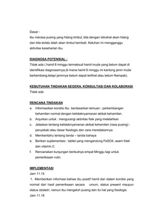 Dasar :
Ibu merasa pusing yang hilang timbul, bila dengan istirahat akan hilang
dan bila terlalu lelah akan timbul kembali. Keluhan ini mengganggu
aktivitas keseharian ibu.
DIAGNOSA POTENSIAL :
Tidak ada ( hamil 8 minggu termaksud hamil muda yang belum dapat di
identifikasi diagnosannya,di mana hamil 8 minggu ini kantong janin mulai
berkembang,tetapi janinnya belum dapat terlihat atau belum Nampak).
KEBUTUHAN TINDAKAN SEGERA, KONSULTASI DAN KOLABORASI
Tidak ada
RENCANA TINDAKAN
a. Informasikan kondisi Ibu berdasarkan temuan : perkembangan
kehamilan normal dengan ketidaknyamanan akibat kehamilan.
b. Anjurkan untuk : mengurangi aktivitas fisik yang melelahkan
c. Jelaskan tentang ketidaknyamanan akibat kehamilan (rasa pusing) :
penyebab atau dasar fisiologis dan cara meredakannya
d. Memberitahu tentang tanda – tanda bahaya
e. Berikan suplementasi : tablet yang mengandung FeSO4, asam folat
dan vitamin C
f. Rencanakan kunjungan berikutnya empat Minggu lagi untuk
pemeriksaan rutin.
IMPLEMENTASI
Jam 11.15
1. Memberikan informasi bahwa ibu positif hamil dan dalam kondisi yang
normal dari hasil pemeriksaan secara umum, status present maupun
status obstetri, namun ibu mengeluh pusing dan itu hal yang fisiologis.
Jam 11.18
 