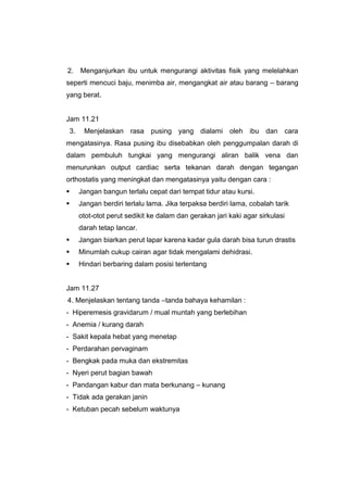 2. Menganjurkan ibu untuk mengurangi aktivitas fisik yang melelahkan
seperti mencuci baju, menimba air, mengangkat air atau barang – barang
yang berat.
Jam 11.21
3. Menjelaskan rasa pusing yang dialami oleh ibu dan cara
mengatasinya. Rasa pusing ibu disebabkan oleh penggumpalan darah di
dalam pembuluh tungkai yang mengurangi aliran balik vena dan
menurunkan output cardiac serta tekanan darah dengan tegangan
orthostatis yang meningkat dan mengatasinya yaitu dengan cara :
 Jangan bangun terlalu cepat dari tempat tidur atau kursi.
 Jangan berdiri terlalu lama. Jika terpaksa berdiri lama, cobalah tarik
otot-otot perut sedikit ke dalam dan gerakan jari kaki agar sirkulasi
darah tetap lancar.
 Jangan biarkan perut lapar karena kadar gula darah bisa turun drastis
 Minumlah cukup cairan agar tidak mengalami dehidrasi.
 Hindari berbaring dalam posisi terlentang
Jam 11.27
4. Menjelaskan tentang tanda –tanda bahaya kehamilan :
- Hiperemesis gravidarum / mual muntah yang berlebihan
- Anemia / kurang darah
- Sakit kepala hebat yang menetap
- Perdarahan pervaginam
- Bengkak pada muka dan ekstremitas
- Nyeri perut bagian bawah
- Pandangan kabur dan mata berkunang – kunang
- Tidak ada gerakan janin
- Ketuban pecah sebelum waktunya
 