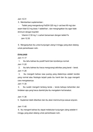 Jam 12.31
5. Memberikan suplementasi :
- Tablet yang mengandung FeSO4 320 mg (= zat besi 60 mg) dan
asam folat 0,5 mg dosis 1 tablet/hari ; dan mengingatkan ibu agar tidak
diminum dengan kopi/teh
- Vitamin C 50 mg 1 x sehari bersamaan dengan tablet Fe
Jam 12.35
6. Menganjurkan ibu untuk kunjungan ulang 4 minggu yang akan datang
untuk pemeriksaan rutin.
EVALUASI
Jam 11.17
1. Ibu tahu bahwa ibu positif hamil dan kondisinya normal.
Jam 11.20
2. Ibu tahu bahwa ibu harus mengurangi aktivitas yang berat – berat.
Jam 11.26
3. Ibu mengerti bahwa rasa pusing yang dialaminya adalah kondisi
yang normal atau fisiologis terjadi pada ibu hamil dan ibu juga mengerti
cara mengatasinya.
Jam 11.30
4. Ibu sudah mengerti tentang tanda – tanda bahaya kehamilan dan
tindakan apa yang harus diambil jika ibu mengalami hal tersebut.
Jam 11.36
5. Suplemen telah diberikan dan ibu akan meminumnya sesuai anjuran.
Jam 11.40
6. Ibu mengerti bahwa ibu dapat melakukan kunjungan ulang setelah 4
minggu yang akan datang untuk pemeriksaan rutin.
 