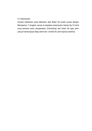 2.1 Kesimpulan
Asuhan kebidanan yang dilakukan oleh Bidan Ifa sudah susuai dengan
Menajemen 7 langkah varney di dapatkan kesimpulan bahwa Ny S hamil
yang pertama perlu pengawasan (Controling) dari bidan Ifa agar janin
yang di kandungnya tetap sehat dan kondisi ibu dan bayinya selamat.
 