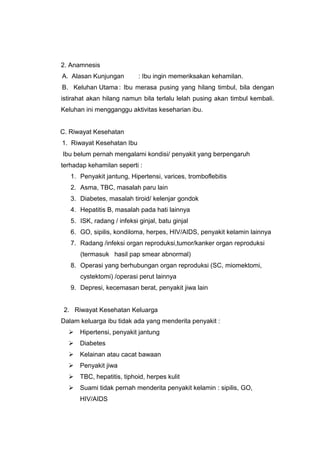 2. Anamnesis
A. Alasan Kunjungan : Ibu ingin memeriksakan kehamilan.
B. Keluhan Utama : Ibu merasa pusing yang hilang timbul, bila dengan
istirahat akan hilang namun bila terlalu lelah pusing akan timbul kembali.
Keluhan ini mengganggu aktivitas keseharian ibu.
C. Riwayat Kesehatan
1. Riwayat Kesehatan Ibu
Ibu belum pernah mengalami kondisi/ penyakit yang berpengaruh
terhadap kehamilan seperti :
1. Penyakit jantung, Hipertensi, varices, tromboflebitis
2. Asma, TBC, masalah paru lain
3. Diabetes, masalah tiroid/ kelenjar gondok
4. Hepatitis B, masalah pada hati lainnya
5. ISK, radang / infeksi ginjal, batu ginjal
6. GO, sipilis, kondiloma, herpes, HIV/AIDS, penyakit kelamin lainnya
7. Radang /infeksi organ reproduksi,tumor/kanker organ reproduksi
(termasuk hasil pap smear abnormal)
8. Operasi yang berhubungan organ reproduksi (SC, miomektomi,
cystektomi) /operasi perut lainnya
9. Depresi, kecemasan berat, penyakit jiwa lain
2. Riwayat Kesehatan Keluarga
Dalam keluarga ibu tidak ada yang menderita penyakit :
 Hipertensi, penyakit jantung
 Diabetes
 Kelainan atau cacat bawaan
 Penyakit jiwa
 TBC, hepatitis, tiphoid, herpes kulit
 Suami tidak pernah menderita penyakit kelamin : sipilis, GO,
HIV/AIDS
 