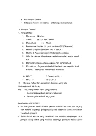  Ada riwayat kembar
 Tidak ada riwayat preeklamsi – eklamsi pada ibu / kakak
3. Riwayat Obstetri
1. Riwayat Haid
1. Menarche : 14 tahun
2. Siklus : 28 – 30 hari ; teratur
3. Durasi haid : 5 – 7 hari
4. Banyaknya :Hari ke 1-2 ganti pembalut 3X ( ¾ penuh )
5. Hari ke 3-5 ganti pembalut 3X ( ½ penuh )
6. Hari ke 6-7 ganti pembalut 2X (bercak kecoklatan)
7. Sifat dan warna : Cair dengan sedikit gumpalan, warna merah
tua
8. Dismenore : kadang-kadang pada hari pertama haid
9. Flour Albus : Segera setelah haid berhenti, warna putih, “tidak
banyak” , tidak gatal, tidak berbau menusuk
10. HPHT : 3 Desember 2011
11. HPL / TP : 10 -9- 2012
2. Riwayat Kehamilan, persalinan dan nifas yang lalu
Status obstetri : G1 P0 A0
DS : - Ibu mengatakan hamil yang pertama
- ibu mengatakan tidak pernah melahirkan
- ibu mengatakan tidak keguguran
Analisa dan interpretasi :
- Ibu mengatakan hasil kali tidak pernah melahirkan tonus otot tegang
oleh karena terjadinya peregangan pada abdomen karena kehamilan
yang telah di jalani
- Setiat timbul ternore yang berlebihan dan adanya peregangan pada
jaringan yang timbul yang meliputi pecahaya pembulu darah kapiler
 