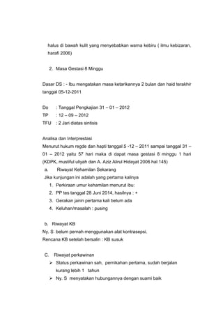 halus di bawah kulit yang menyebabkan warna kebiru ( ilmu kebizaran,
harafi 2006)
2. Masa Gestasi 8 Minggu
Dasar DS : - Ibu mengatakan masa ketarikannya 2 bulan dan haid terakhir
tanggal 05-12-2011
Do : Tanggal Pengkajian 31 – 01 – 2012
TP : 12 – 09 – 2012
TFU : 2 Jari diatas sintisis
Analisa dan Interprestasi
Menurut hukum regde dan hapti tanggal 5 -12 – 2011 sampai tanggal 31 –
01 – 2012 yaitu 57 hari maka di dapat masa gestasi 8 minggu 1 hari
(KDPK, mustiful uliyah dan A. Aziz Alirul Hidayat 2006 hal 145)
a. Riwayat Kehamilan Sekarang
Jika kunjungan ini adalah yang pertama kalinya
1. Perkiraan umur kehamilan menurut ibu:
2. PP tes tanggal 28 Juni 2014, hasilnya : +
3. Gerakan janin pertama kali belum ada
4. Keluhan/masalah : pusing
b. Riwayat KB
Ny. S belum pernah menggunakan alat kontrasepsi.
Rencana KB setelah bersalin : KB susuk
C. Riwayat perkawinan
 Status perkawinan sah, pernikahan pertama, sudah berjalan
kurang lebih 1 tahun
 Ny. S menyatakan hubungannya dengan suami baik
 