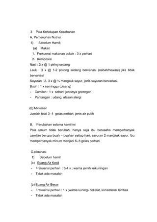 3 Pola Kehidupan Keseharian
A. Pemenuhan Nutrisi
1) Sebelum Hamil:
(a) Makan
1. Frekuensi makanan pokok : 3 x perhari
2. Komposisi
Nasi : 3 x @ 1 piring sedang
Lauk : 3 x @ 1-2 potong sedang bervariasi (nabati/hewani) jika tidak
bervariasi
Sayuran : 2- 3 x @ ½ mangkuk sayur, jenis sayuran bervariasi.
Buah : 1 x seminggu (pisang)
- Camilan : 1 x sehari; jenisnya gorengan
- Pantangan : udang, alasan alergi
(b) Minuman
Jumlah total 3- 4 gelas perhari, jenis air putih
B. Perubahan selama hamil ini
Pola umum tidak berubah, hanya saja ibu berusaha memperbanyak
camilan berupa buah – buahan setiap hari, sayuran 2 mangkuk sayur. Ibu
memperbanyak minum menjadi 6- 8 gelas perhari
C.eliminasi
1) Sebelum hamil
(a) Buang Air Kecil
- Frekuensi perhari : 3-4 x ; warna jernih kekuningan
- Tidak ada masalah
(b) Buang Air Besar
- Frekuensi perhari : 1 x ;warna kuning- cokelat, konsistensi lembek
- Tidak ada masalah
 