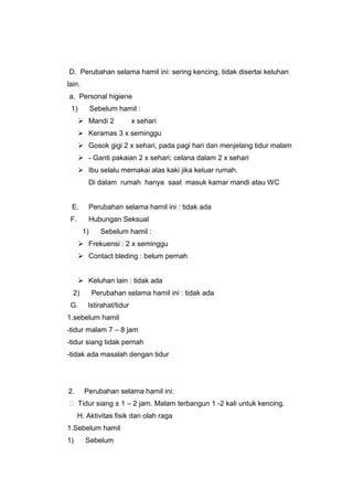 D. Perubahan selama hamil ini: sering kencing, tidak disertai keluhan
lain.
a. Personal higiene
1) Sebelum hamil :
 Mandi 2 x sehari
 Keramas 3 x seminggu
 Gosok gigi 2 x sehari, pada pagi hari dan menjelang tidur malam
 - Ganti pakaian 2 x sehari; celana dalam 2 x sehari
 Ibu selalu memakai alas kaki jika keluar rumah.
Di dalam rumah hanya saat masuk kamar mandi atau WC
E. Perubahan selama hamil ini : tidak ada
F. Hubungan Seksual
1) Sebelum hamil :
 Frekuensi : 2 x seminggu
 Contact bleding : belum pernah
 Keluhan lain : tidak ada
2) Perubahan selama hamil ini : tidak ada
G. Istirahat/tidur
1.sebelum hamil
-tidur malam 7 – 8 jam
-tidur siang tidak pernah
-tidak ada masalah dengan tidur
2. Perubahan selama hamil ini:
 Tidur siang ± 1 – 2 jam. Malam terbangun 1 -2 kali untuk kencing.
H. Aktivitas fisik dan olah raga
1.Sebelum hamil
1) Sebelum
 