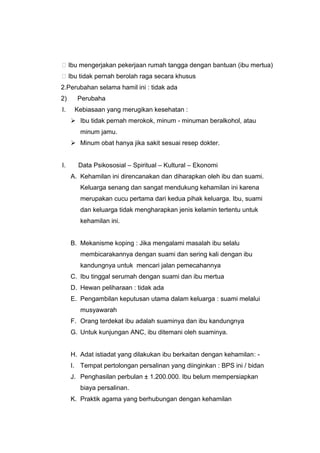 Ibu mengerjakan pekerjaan rumah tangga dengan bantuan (ibu mertua)
Ibu tidak pernah berolah raga secara khusus
2.Perubahan selama hamil ini : tidak ada
2) Perubaha
I. Kebiasaan yang merugikan kesehatan :
 Ibu tidak pernah merokok, minum - minuman beralkohol, atau
minum jamu.
 Minum obat hanya jika sakit sesuai resep dokter.
I. Data Psikososial – Spiritual – Kultural – Ekonomi
A. Kehamilan ini direncanakan dan diharapkan oleh ibu dan suami.
Keluarga senang dan sangat mendukung kehamilan ini karena
merupakan cucu pertama dari kedua pihak keluarga. Ibu, suami
dan keluarga tidak mengharapkan jenis kelamin tertentu untuk
kehamilan ini.
B. Mekanisme koping : Jika mengalami masalah ibu selalu
membicarakannya dengan suami dan sering kali dengan ibu
kandungnya untuk mencari jalan pemecahannya
C. Ibu tinggal serumah dengan suami dan ibu mertua
D. Hewan peliharaan : tidak ada
E. Pengambilan keputusan utama dalam keluarga : suami melalui
musyawarah
F. Orang terdekat ibu adalah suaminya dan ibu kandungnya
G. Untuk kunjungan ANC, ibu ditemani oleh suaminya.
H. Adat istiadat yang dilakukan ibu berkaitan dengan kehamilan: -
I. Tempat pertolongan persalinan yang diinginkan : BPS ini / bidan
J. Penghasilan perbulan ± 1.200.000. Ibu belum mempersiapkan
biaya persalinan.
K. Praktik agama yang berhubungan dengan kehamilan
 