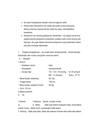  Ibu taat menjalankan ibadah menurut agama Islam
 Pada bulan Ramadhan ibu selalu berusaha untuk berpuasa.
Namun bila ibu merasa lemas maka ibu akan membatalkan
puasanya.
 Keyakinan ibu tentang pelayanan kesehatan : ibu dapat menerima
segala bentuk pelayanan kesehatan asalkan baik untuk dirinya dan
bayinya. Ibu juga dapat menerima pelayanan yang diberikan nakes
pria jika memang diperlukan.
l. Tingkat pengetahuan : ibu sudah tahu tentang tanda – tanda bahaya
kehamilan dan nutrisi yang baik untuk ibu hamil.
A. Obyektif
1.Umum
- Keadaan umum : baik
- Kesadaran : composmentis
- Tanda vital : TD : 110 / 70 mmHg N: 70 x/menit
RR : 15 X/menit Suhu : 37 0
C
- Berat badan sekarang : 55 Kg
- Tinggi badan : 159 cm
- Berat badan sebelum hamil : 54 Kg
- LILA : 23 cm
2.Status present
2. St
1) Ramb 1.Rambut :bersih, mudah rontok
2) 2. Mata : tidak ada edema kelopak mata, konjungtiva
merah muda, sklera putih, pandangan tidak kabur
3 Hidung : tidak ada polip, tidak ada edema mukosa dan tidak ada sekret
 