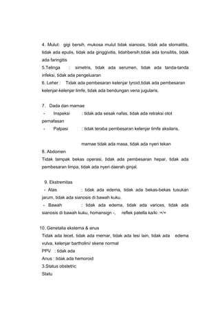 4. Mulut: gigi bersih, mukosa mulut tidak sianosis, tidak ada stomatitis,
tidak ada epulis, tidak ada ginggivitis, lidahbersih,tidak ada tonsilitis, tidak
ada faringitis
5.Telinga : simetris, tidak ada serumen, tidak ada tanda-tanda
infeksi, tidak ada pengeluaran
6. Leher : Tidak ada pembesaran kelenjar tyroid,tidak ada pembesaran
kelenjar-kelenjar limfe, tidak ada bendungan vena jugularis.
7. Dada dan mamae
- Inspeksi : tidak ada sesak nafas, tidak ada retraksi otot
pernafasan
- Palpasi : tidak teraba pembesaran kelenjar limfe aksilaris,
mamae tidak ada masa, tidak ada nyeri tekan
8. Abdomen
Tidak tampak bekas operasi, tidak ada pembesaran hepar, tidak ada
pembesaran limpa, tidak ada nyeri daerah ginjal.
9. Ekstremitas
- Atas : tidak ada edema, tidak ada bekas-bekas tusukan
jarum, tidak ada sianosis di bawah kuku.
- Bawah : tidak ada edema, tidak ada varices, tidak ada
sianosis di bawah kuku, homansign -, reflek patella ka/ki :+/+
10. Genetalia eksterna & anus
Tidak ada lecet, tidak ada memar, tidak ada lesi lain, tidak ada edema
vulva, kelenjar bartholini/ skene normal
PPV : tidak ada
Anus : tidak ada hemoroid
3.Status obstetric
Statu
 