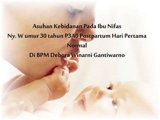 Asuhan KebidananPadaIbu Nifas
Ny. W umur 30 tahun P3A0 Postpartum Hari Pertama
Normal
Di BPM Debora Winarni Gantiwarno
 