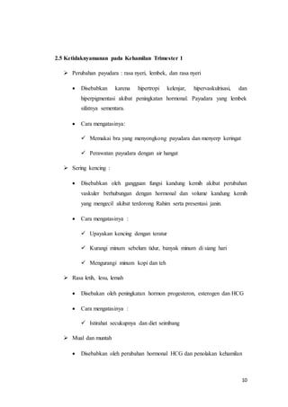 10
2.5 Ketidaknyamanan pada Kehamilan Trimester 1
 Perubahan payudara : rasa nyeri, lembek, dan rasa nyeri
 Disebabkan karena hipertropi kelenjar, hipervaskulrisasi, dan
hiperpigmentasi akibat peningkatan hormonal. Payudara yang lembek
sifatnya sementara.
 Cara mengatasinya:
 Memakai bra yang menyongkong payudara dan menyerp keringat
 Perawatan payudara dengan air hangat
 Sering kencing :
 Disebabkan oleh gangguan fungsi kandung kemih akibat perubahan
vaskuler berhubungan dengan hormonal dan volume kandung kemih
yang mengecil akibat terdorong Rahim serta presentasi janin.
 Cara mengatasinya :
 Upayakan kencing dengan teratur
 Kurangi minum sebelum tidur, banyak minum di siang hari
 Mengurangi minum kopi dan teh
 Rasa letih, lesu, lemah
 Disebakan oleh peningkatan hormon progesteron, esterogen dan HCG
 Cara mengatasinya :
 Istirahat secukupnya dan diet seimbang
 Mual dan muntah
 Disebabkan oleh perubahan hormonal HCG dan penolakan kehamilan
 