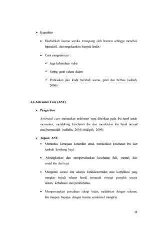 12
 Keputihan
 Disebabkab karena serviks terangsang oleh hormon sehingga menebal,
hiperaktif, dan mngeluarkan banyak lendir.
 Cara mengatasinya :
 Jaga kebersihan vulva
 Sering ganti celana dalam
 Periksakan jika lendir berubah warna, gatal dan berbau (salmah,
2006)
2.6 Antenatal Care (ANC)
 Pengertian
Antenatal care merupakan pelayanan yang diberikan pada ibu hamil untuk
memonitor, mendukung kesehatan ibu dan mendeteksi ibu hamil normal
atau bermasalah (saifudin, 2001) (rukiyah, 2009)
 Tujuan ANC
 Memantau kemajuan kehamilan untuk memastikan kesehatan ibu dan
tumbuh kembang bayi.
 Meningkatkan dan mempertahankan kesehatan fisik, mental, dan
sosial ibu dan bayi.
 Mengenali secara dini adanya ketidaknormalan atau komplikasi yang
mungkin terjadi selama hamil, termasuk riwayat penyakit secara
umum, kebidanan dan pembedahan.
 Mempersiapkan persalinan cukup bulan, melahirkan dengan selamat,
ibu maupun bayinya dengan trauma seminimal mungkin.
 