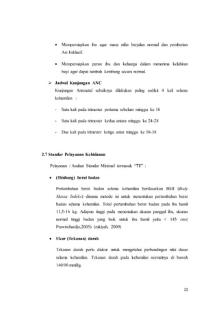 13
 Mempersiapkan ibu agar masa nifas berjalan normal dan pemberian
Asi Esklusif.
 Mempersiapkan peran ibu dan keluarga dalam menerima kelahiran
bayi agar dapat tumbuh kembang secara normal.
 Jadwal Kunjungan ANC
Kunjungan Antenatal sebaiknya dilakukan paling sedikit 4 kali selama
kehamilan :
- Satu kali pada trimester pertama sebelum minggu ke 16
- Satu kali pada trimester kedua antara minggu ke 24-28
- Dua kali pada trimester ketiga antar minggu ke 30-38
2.7 Standar Pelayanan Kebidanan
Pelayanan / Asuhan Standar Minimal termasuk “7T” :
 (Timbang) berat badan
Pertambahan berat badan selama kehamilan berdasarkan BMI (Body
Massa Indeks) dimana metode ini untuk menentukan pertambahan berat
badan selama kehamilan. Total pertambahan berat badan pada ibu hamil
11,5-16 kg. Adapun tinggi pada menentukan ukuran panggul ibu, ukuran
normal tinggi badan yang baik untuk ibu hamil yaitu < 145 cm.(
Prawirohardjo,2005) (rukiyah, 2009)
 Ukur (Tekanan) darah
Tekanan darah perlu diukur untuk mengetahui perbandingan nilai dasar
selama kehamilan. Tekanan darah pada kehamilan normalnya di bawah
140/90 mmHg.
 