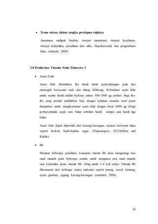 16
 Temu wicara dalam rangka persiapan rujukan
Anamnesa meliputi biodata, riwayat menstruasi, riwayat kesehatan,
riwayat kehamilan, persalinan dan nifas, biopsikososial, dan pengetahuan
klien. (rukiyah, 2009)
2.8 Pemberian Vitamin Pada Trimester I
 Asam Folat
Asam folat dibutuhkan ibu hamil untuk perkembangan janin dan
mencegah kecacatan otak dan tulang belakang. Kebutuhan asam folat
untuk wanita hamil adalah berkisar antara 500-1000 µg perhari. Bagi ibu-
ibu yang pernah melahirkan bayi dengan kelainan susunan saraf pusat
dianjurkan untuk mengkonsumsi asam folat dengan dosis 4000 µg (4mg)
perhari,dimulai sejak satu bulan sebelum hamil sampai usia hamil tiga
bulan
Asam folat dapat diperoleh dari kacang-kacangan, sayuran berwarna hijau
seperti brokoli, buah-buahan segar. (Pusponegoro, 2012)(Mom and
Kiddie).
 B6
Menurut beberapa penelitian, konsumsi vitamin B6 akan mengurangi rasa
mual muntah pada beberapa wanita, untuk mengatasi rasa mual munath
saat kehamilan dosis vitamin B6 10mg untuk 3-4 kali sehari. Vitamin B6
dikonsumsi dari berbagai variasi makanan seperti pisang, sereal, kentang,
ayam, gandum, jagung, kacang-kacangan. (suririnah, 2006)
 