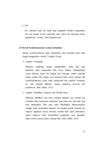 17
 B12
B12 diberikan pada ibu hamil yang mengalami kesulitan mengonsumsi
susu atau produk hewani, menambah nafsu makan dan mencegah anemia
megaloblastik. (Varney, 2006) (bidanku.com)
2.9 Metode Pendokumentasian Asuhan Kehamilan
Metode pendokumentasian untuk mendapatkan data kebutuhan dasar klien
dengan menggunakan metode 7 Langkah Varney
 Langkah 1 Pengkajian
Dilakukan pengkajian dengan mengumpulkan semua data yang
diperlukan untuk mengevaluasi klien secara lengkap. Mengumpulkan
semua informasi akurat dan lengkap dari beberapa sumber berkaitan
dengan kondisi klien dengan cara wawancara klien, suami, keluarga, dan
catatan/dokumentasi pasien untuk memperoleh data subjektif. Sementara
itu, data obyektif dilakukan dengan melakukan observasi dan
pemeriksaan. (Rita Yulifah, 2013)
 Langkah 2 Identifikasi Diagnosa atau Masalah Dasar
Dilakukan identifikasi yang benar terhadap diagnosis atau masalah dan
kebutuhan klien berdasarkan interpretasi yang benar atas data-data yang
telah dikumpulkan. Data yang sudah dikumpulkan diinterprestasikan
sehingga dapat merumuskan diagnosis dan masalah spesifik. Masalah dan
diagnosa digunakan karena beberapa masalah tidak dapat diselesaikan,
seperti diagnosa, tetapi membutuhkan penanganan yang dituangkan
dalam sebuah rencana asuhan terhadap klien. (Rita Yulifah, 2013)
 