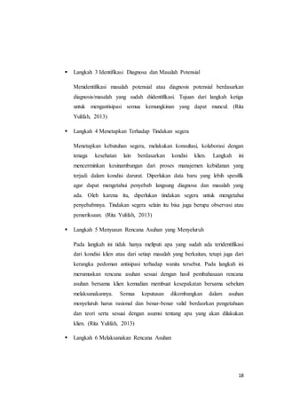 18
 Langkah 3 Identifikasi Diagnosa dan Masalah Potensial
Menidentifikasi masalah potensial atau diagnosis potensial berdasarkan
diagnosis/masalah yang sudah diidentifikasi. Tujuan dari langkah ketiga
untuk mengantisipasi semua kemungkinan yang dapat muncul. (Rita
Yulifah, 2013)
 Langkah 4 Menetapkan Terhadap Tindakan segera
Menetapkan kebutuhan segera, melakukan konsultasi, kolaborasi dengan
tenaga kesehatan lain berdasarkan kondisi klien. Langkah ini
mencerminkan kesinambungan dari proses manajemen kebidanan yang
terjadi dalam kondisi darurat. Diperlukan data baru yang lebih spesifik
agar dapat mengetahui penyebab langsung diagnosa dan masalah yang
ada. Oleh karena itu, diperlukan tindakan segera untuk mengetahui
penyebabnnya. Tindakan segera selain itu bisa juga berupa observasi atau
pemeriksaan. (Rita Yulifah, 2013)
 Langkah 5 Menyusun Rencana Asuhan yang Menyeluruh
Pada langkah ini tidak hanya meliputi apa yang sudah ada teridentifikasi
dari kondisi klien atau dari setiap masalah yang berkaitan, tetapi juga dari
kerangka pedoman antisipasi terhadap wanita tersebut. Pada langkah ini
merumuskan rencana asuhan sesuai dengan hasil pembahasaan rencana
asuhan bersama klien kemudian membuat kesepakatan bersama sebelum
melaksanakannya. Semua keputusan dikembangkan dalam asuhan
menyeluruh harus rasional dan benar-benar valid berdasrkan pengetahuan
dan teori serta sesuai dengan asumsi tentang apa yang akan dilakukan
klien. (Rita Yulifah, 2013)
 Langkah 6 Melaksanakan Rencana Asuhan
 