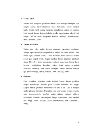 2
2. Serviks Uteri
Serviks uteri mengalami perubahan akibat kadar esterogen meningkat dan
dengan adanya hipervaskularisasi maka konsistensi serviks menjadi
lunak. Wanita hamil kadang mengeluh mengeluarkan cairan per vaginam
lebih banyak karena kelenjar-kelenjar serviks mengeluarkan sekresi lebih
banyak, hal ini masih merupakan keadaan fisiologik. (Prawirohardjo,
Ilmu Kebidanan , 2006)
3. Vagina dan Vulva
Vagina dan vulva akibat hormon esterogen mengalami perubahan.
Adanya hipervaskularisasi mengakibatkan vagina dan vulva tampak lebih
merah, agak kebiruan (livide). Tanda ini disebut tanda chadwick. Warna
porsio pun tampak livide. Vagina membiru karena pelebaran pembuluh
darah, PH 3,5-6 akibat peningkatan produksi asam laktat karena kerja
laktobaci Acidophilus, keputihan, selaput lendir vagina mengalami
edematus, hipertropi, lebih sensitif meningkat seksual terutama triwulan
tiga. (Prawirohardjo, Ilmu Kebidanan , 2006) (rukiyah, 2009).
4. Ovarium
Pada permulaan kehamilan masih terdapat korpus luteum graviditas
sampai terbentuknya plasenta pada kira-kira kehamilan 16 minggu.
Korpus luterum graviditas berdiameter kira-kira 3 cm. Lalu ia mengecil
setelah plasenta terbentuk. Ditemukan pada awal ovulasi hormon relaxin,
suatu immunoreactive inhibuin dalam sirkulasi maternal. Relaxin
mempunyai pengaruh menenangkan hingga pertumbuhan janin menjadi
baik hingga aterm. (rukiyah, 2009) (Prawirohardjo, Ilmu Kebidanan ,
2006)
 