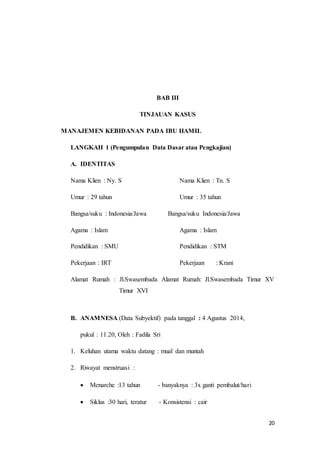 20
BAB III
TINJAUAN KASUS
MANAJEMEN KEBIDANAN PADA IBU HAMIL
LANGKAH 1 (Pengumpulan Data Dasar atau Pengkajian)
A. IDENTITAS
Nama Klien : Ny. S Nama Klien : Tn. S
Umur : 29 tahun Umur : 35 tahun
Bangsa/suku : Indonesia/Jawa Bangsa/suku Indonesia/Jawa
Agama : Islam Agama : Islam
Pendidikan : SMU Pendidikan : STM
Pekerjaan : IRT Pekerjaan : Krani
Alamat Rumah : Jl.Swasembada Alamat Rumah: Jl.Swasembada Timur XV
Timur XVI
B. ANAMNESA (Data Subyektif) pada tanggal : 4 Agustus 2014,
pukul : 11.20, Oleh : Fadila Sri
1. Keluhan utama waktu datang : mual dan muntah
2. Riwayat menstruasi :
 Menarche :13 tahun - banyaknya : 3x ganti pembalut/hari
 Siklus :30 hari, teratur - Konsistensi : cair
 