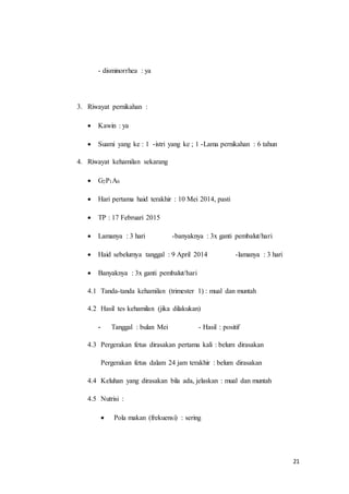 21
- disminorrhea : ya
3. Riwayat pernikahan :
 Kawin : ya
 Suami yang ke : 1 -istri yang ke ; 1 -Lama pernikahan : 6 tahun
4. Riwayat kehamilan sekarang
 G2P1A0
 Hari pertama haid terakhir : 10 Mei 2014, pasti
 TP : 17 Februari 2015
 Lamanya : 3 hari -banyaknya : 3x ganti pembalut/hari
 Haid sebelumya tanggal : 9 April 2014 -lamanya : 3 hari
 Banyaknya : 3x ganti pembalut/hari
4.1 Tanda-tanda kehamilan (trimester 1) : mual dan muntah
4.2 Hasil tes kehamilan (jika dilakukan)
- Tanggal : bulan Mei - Hasil : positif
4.3 Pergerakan fetus dirasakan pertama kali : belum dirasakan
Pergerakan fetus dalam 24 jam terakhir : belum dirasakan
4.4 Keluhan yang dirasakan bila ada, jelaskan : mual dan muntah
4.5 Nutrisi :
 Pola makan (frekuensi) : sering
 