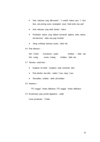 22
 Jenis makanan yang dikonsumsi : 3 sendok makan nasi, ½ ekor
ikan, satu potong ayam, semangkuk sayur, buah jeruk atau apel
 Jenis makanan yang tidak disukai : bakso
 Perubahan makan yang dialami (termasuk ngidam, nafsu makan,
dan lain-lain) : tidak ada yang berubah
 Alergi terhadap makanan (jenis) : tidak ada
4.6 Pola eliminasi :
bab : 2x/hari -konsistensi : padat -keluhan : tidak ada
bak : sering -warna : kuning -keluhan : tidak ada
4.7 Aktivitas sehari-hari :
 Kegiatan di rumah : mengurus anak, memasak, tidur
 Pola istirahat dan tidur : malam 7 jam, siang 1 jam
 Seksualitas, keluhan : tidak ada keluhan
4.8 Imunisasi :
TT1 tanggal : belum dilakukan TT2 tanggal : belum dilakukan
4.9 Kontrasepsi yang pernah digunakan : suntik
Lama pemakaian : 3 bulan
 