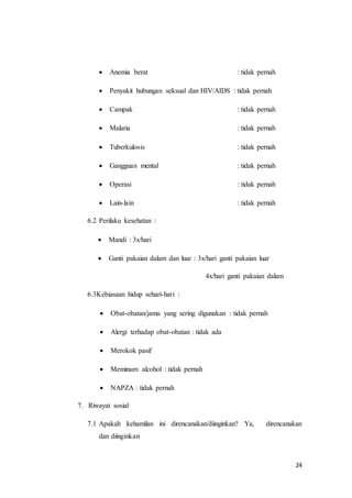 24
 Anemia berat : tidak pernah
 Penyakit hubungan seksual dan HIV/AIDS : tidak pernah
 Campak : tidak pernah
 Malaria : tidak pernah
 Tuberkulosis : tidak pernah
 Gangguan mental : tidak pernah
 Operasi : tidak pernah
 Lain-lain : tidak pernah
6.2 Perilaku kesehatan :
 Mandi : 3x/hari
 Ganti pakaian dalam dan luar : 3x/hari ganti pakaian luar
4x/hari ganti pakaian dalam
6.3Kebiasaan hidup sehari-hari :
 Obat-obatan/jamu yang sering digunakan : tidak pernah
 Alergi terhadap obat-obatan : tidak ada
 Merokok pasif
 Meminum alcohol : tidak pernah
 NAPZA : tidak pernah
7. Riwayat sosial
7.1 Apakah kehamilan ini direncanakan/diinginkan? Ya, direncanakan
dan diinginkan
 