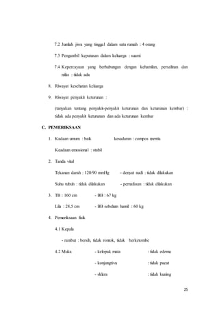 25
7.2 Jumlah jiwa yang tinggal dalam satu rumah : 4 orang
7.3 Pengambil keputusan dalam keluarga : suami
7.4 Kepercayaan yang berhubungan dengan kehamilan, persalinan dan
nifas : tidak ada
8. Riwayat kesehatan keluarga
9. Riwayat penyakit keturunan :
(tanyakan tentang penyakit-penyakit keturunan dan keturunan kembar) :
tidak ada penyakit keturunan dan ada keturunan kembar
C. PEMERIKSAAN
1. Kadaan umum : baik kesadaran : compos mentis
Keadaan emosional : stabil
2. Tanda vital
Tekanan darah : 120/90 mmHg - denyut nadi : tidak dilakukan
Suhu tubuh : tidak dilakukan - pernafasan : tidak dilakukan
3. TB : 160 cm - BB : 67 kg
Lila : 28,5 cm - BB sebelum hamil : 60 kg
4. Pemeriksaan fisik
4.1 Kepala
- rambut : bersih, tidak rontok, tidak berketombe
4.2 Muka - kelopak mata : tidak edema
- konjungtiva : tidak pucat
- sklera : tidak kuning
 