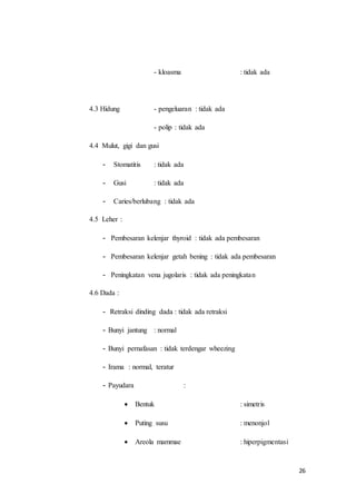 26
- kloasma : tidak ada
4.3 Hidung - pengeluaran : tidak ada
- polip : tidak ada
4.4 Mulut, gigi dan gusi
- Stomatitis : tidak ada
- Gusi : tidak ada
- Caries/berlubang : tidak ada
4.5 Leher :
- Pembesaran kelenjar thyroid : tidak ada pembesaran
- Pembesaran kelenjar getah bening : tidak ada pembesaran
- Peningkatan vena jugolaris : tidak ada peningkatan
4.6 Dada :
- Retraksi dinding dada : tidak ada retraksi
- Bunyi jantung : normal
- Bunyi pernafasan : tidak terdengar wheezing
- Irama : normal, teratur
- Payudara :
 Bentuk : simetris
 Puting susu : menonjol
 Areola mammae : hiperpigmentasi
 