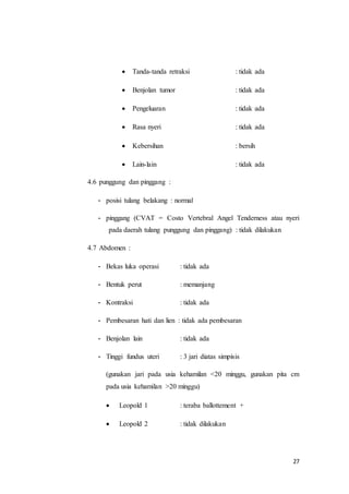 27
 Tanda-tanda retraksi : tidak ada
 Benjolan tumor : tidak ada
 Pengeluaran : tidak ada
 Rasa nyeri : tidak ada
 Kebersihan : bersih
 Lain-lain : tidak ada
4.6 punggung dan pinggang :
- posisi tulang belakang : normal
- pinggang (CVAT = Costo Vertebral Angel Tenderness atau nyeri
pada daerah tulang punggung dan pinggang) : tidak dilakukan
4.7 Abdomen :
- Bekas luka operasi : tidak ada
- Bentuk perut : memanjang
- Kontraksi : tidak ada
- Pembesaran hati dan lien : tidak ada pembesaran
- Benjolan lain : tidak ada
- Tinggi fundus uteri : 3 jari diatas simpisis
(gunakan jari pada usia kehamilan <20 minggu, gunakan pita cm
pada usia kehamilan >20 minggu)
 Leopold 1 : teraba ballottement +
 Leopold 2 : tidak dilakukan
 