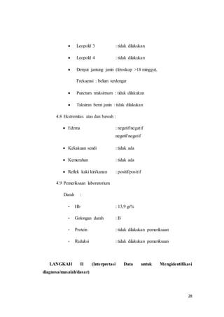 28
 Leopold 3 : tidak dilakukan
 Leopold 4 : tidak dilakukan
 Denyut jantung janin (fetoskop >18 minggu),
Frekuensi : belum terdengar
 Punctum maksimum : tidak dilakukan
 Taksiran berat janin : tidak dilakukan
4.8 Ekstremitas atas dan bawah :
 Edema : negatif/negatif
negatif/negatif
 Kekakuan sendi : tidak ada
 Kemerahan : tidak ada
 Reflek kaki kiri/kanan : positif/positif
4.9 Pemeriksaan laboratorium
Darah :
- Hb : 13,9 gr%
- Golongan darah : B
- Protein : tidak dilakukan pemeriksaan
- Reduksi : tidak dilakukan pemeriksaan
LANGKAH II (Interpretasi Data untuk Mengidentifikasi
diagnosa/masalah/dasar)
 