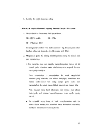 30
5. Beritahu ibu waktu kunjungan ulang
LANGKAH VI (Pelaksanaan Langsung Asuhan Efisiensi dan Aman)
1. Memberitahukan ibu tentang hasil pemeriksaan
TD : 120/90 mmHg BB : 67 kg
TP : 17 Februari 2015
Ibu mengalami kenaikan berat badan sebesar 7 kg. Ibu dan janin dalam
keadaan sehat, usia kehamilan ibu 12 minggu lebih 2 hari.
2. Menjelaskan pada ibu tentang ketidaknyamanan yang ibu rasakan dan
cara mengatasinya
 Ibu mengeluh mual dan muntah, menginformasikan bahwa hal ini
normal pada kehamilan muda disebabkan oleh pengaruh hormon
HCG yang meningkat
Cara mengatasinya : menganjurkan ibu untuk menghindari
makanan yang berbumbu dan berbau menyengat, melakukan pola
makan sedikit-sedikit tapi sering dengan porsi sedikit dan
menganjurkan ibu untuk makan biskuit atau roti saat bangun tidur
Jenis makanan yang dapat dikonsumsi saat merasa mual adalah
buah jeruk, apel, anggur, kacang-kacangan, beras merah, biskuit,
roti, dll.
 Ibu mengeluh sering buang air kecil, meninformasikan pada ibu
bahwa hal ini normal pada kehamilan muda disebabkan oleh uterus
membesar dan menekan kandung kemih
 