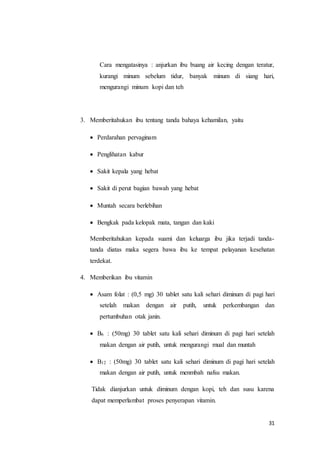 31
Cara mengatasinya : anjurkan ibu buang air kecing dengan teratur,
kurangi minum sebelum tidur, banyak minum di siang hari,
mengurangi minum kopi dan teh
3. Memberitahukan ibu tentang tanda bahaya kehamilan, yaitu
 Perdarahan pervaginam
 Penglihatan kabur
 Sakit kepala yang hebat
 Sakit di perut bagian bawah yang hebat
 Muntah secara berlebihan
 Bengkak pada kelopak mata, tangan dan kaki
Memberitahukan kepada suami dan keluarga ibu jika terjadi tanda-
tanda diatas maka segera bawa ibu ke tempat pelayanan kesehatan
terdekat.
4. Memberikan ibu vitamin
 Asam folat : (0,5 mg) 30 tablet satu kali sehari diminum di pagi hari
setelah makan dengan air putih, untuk perkembangan dan
pertumbuhan otak janin.
 B6 : (50mg) 30 tablet satu kali sehari diminum di pagi hari setelah
makan dengan air putih, untuk mengurangi mual dan muntah
 B12 : (50mg) 30 tablet satu kali sehari diminum di pagi hari setelah
makan dengan air putih, untuk menmbah nafsu makan.
Tidak dianjurkan untuk diminum dengan kopi, teh dan susu karena
dapat memperlambat proses penyerapan vitamin.
 