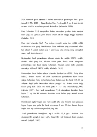 34
Ny.S termasuk pada trimester I karena berdasarkan perhitungan HPHT pada
tanggal 10 Mei 2014 , Tinggi Fundus Uteri Ny.S adalah 3 jari di atas simpisis
menurut teori ini sesuai dengan usia kehamilan. (Manuaba, 1998)
Pada kehamilan Ny.S mengatakan belum merasakan gerakan janin, menurut
teori yang ada gerakan janin terasa setelah 18-20 minggu hingga kelahiran.
(Saifudin, 2010)
Pada saat kehamilan Ny.S Pola makan menjadi sering tapi sedikit sedikit
dikarenakan mual yang dirasakannya. Jenis makanan yang dikonsumsi sehari
hari adalah 3 sendok makan nasi, ½ ekor ikan, satu potong ayam, semangkuk
sayur, buah jeruk atau apel.
Berdasarkan hasil pemeriksaan tekanan darah ibu adalah 120/90 mmHg,
menurut teori yang ada, tekanan darah perlu diukur untuk mengetahui
perbandingan nilai dasar selama kehamilan. Tekanan darah pada kehamilan
normalnya di bawah 140/90 mmHg. (Saifudin, 2010)
Pertambahan berat badan selama kehamilan berdasarkan (BMI : Body Masa
Indeks) dimana metode ini untuk menentukan pertambahan berat badan
selama kehamilan. Total pertambahan berat badan pada ibu hamil 11,5-16 kg.
Adapun tinggi pada menentukan ukuran panggul ibu, ukuran normal tinggi
badan yang baik untuk ibu hamil yaitu < 145 cm.( Prawirohardjo,2005)
(rukiyah, 2009). Dari hasil pemeriksaan Ny.S ditemukaan kenaikan berat
badan 7 kg dan ini termasuk kenaikan berat badan yang normal selama
kehamilan.
Pemeriksaan lingkar lengan atas Ny.S adalah 28,5 cm. Menurut teori yang ada
lingkar lengan atas pada ibu hamil normalnya di atas 23,5cm. Berarti lingkar
lengan atas Ny.S sesuai dengan teori yang ada.
Hasil pemeriksaan hemoglobin Ny.S adalah 13,9 gr%. Menurut teori
dikatakan Hb normal di atas 11gr%. Kadar Hb Ny.S termasuk dalam keadaan
normal. (rukiyah, 2009)
 