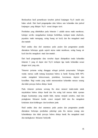 35
Berdasarkan hasil pemeriksaan tersebut jadwal kunjungan Ny.S masih satu
bulan sekali. Dari hasil pengumpulan data bahwa usia kehamilan dan jadwal
kunjungan yang didapat Ny.S sesuai dengan teori.
Perubahan yang ditimbulkan pada trimester 1 adalah uterus mulai membesar,
kelenjar serviks mengeluarkan kelenjar berlebihan, terdapat tanda chadwick,
payudara mulai menegang, sering buang air kecil, dan ibu mengalami mual
dan muntah
Hasil analisa data dari anamnesa pada pasien dan pengamatan penulis
ditemukan beberapa gejala seperti uterus mulai membesar, sering buang air
kecil dan ibu mengalami mual dan muntah .
Dari hasil pengumpulan data tersebut dapat disimpulkan tanda kehamilan
trimester I yang di dapat dari Ny.S terdapat tiga tanda kehamilan sesuai
dengan teori yang ada.
Trimester pertama sering dianggap sebagai periode penyesuaian. Sebagian
wanita merasa sedih tentang kenyataan bahwa ia hamil. Kurang lebih 80%
wanita mengalami kekecewaaan, penolakan, kecemasan, depresi dan
kesedihan. Bagi wanita yang sudah merencanakan kehamilan merasa senang
dan tidak percaya bahwa dirinya hamil.
Pada trimester pertama seorang ibu akan mencari tanda-tanda untuk
meyakinkan bahwa drinya hamil dan ibu sering kali merasa tidak nyaman
dengan keadaannya yang mudah lelah, mamae menjadi sensitive, mual dan
peningkatan frekuensi kemih, emosi menjadi labil dan ibu mengalami
ketakutan akan kehilangan dan kesehatan janin.
Hasil analisa data dari anamnesa pada pasien dan pengamatan penulis
ditemukan beberapa perubahan psikologi yaitu ibu merasa senang atas
kehamilannya dan tidak percaya bahwa dirinya hamil, ibu mengalami mual
dan meningkatan frekuensi berkemih.
 